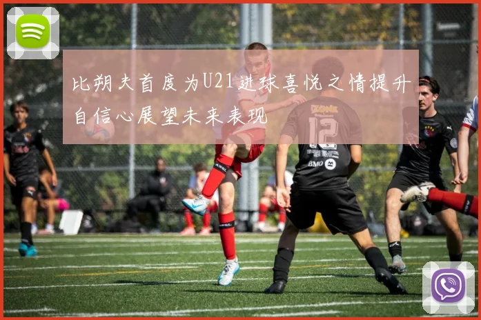比朔夫首度为U21进球喜悦之情提升自信心展望未来表现