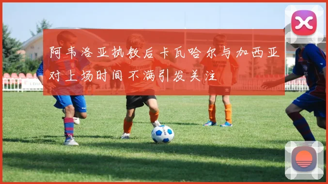 阿韦洛亚执教后卡瓦哈尔与加西亚对上场时间不满引发关注