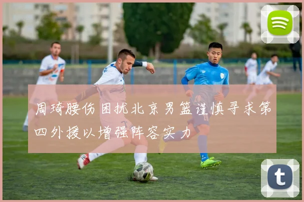 周琦腰伤困扰北京男篮谨慎寻求第四外援以增强阵容实力