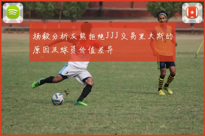 杨毅分析灰熊拒绝JJJ交易里夫斯的原因及球员价值差异