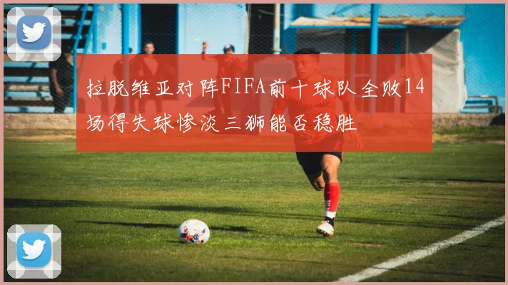 拉脱维亚对阵FIFA前十球队全败14场得失球惨淡三狮能否稳胜