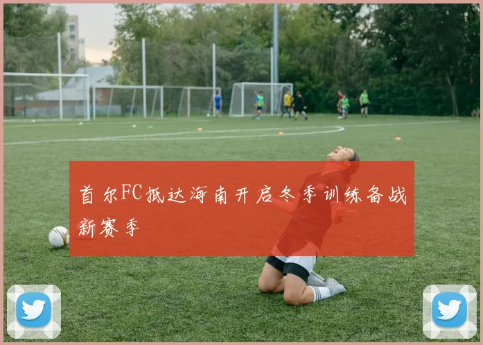 首尔FC抵达海南开启冬季训练备战新赛季