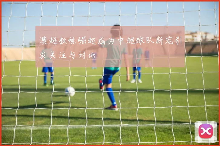 澳超教练崛起成为中超球队新宠引发关注与讨论