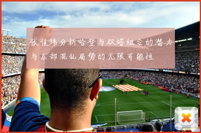 张佳玮分析哈登与双塔组合的潜力与东部混乱局势的无限可能性