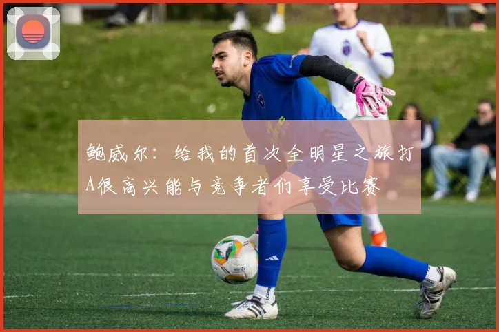 鲍威尔：给我的首次全明星之旅打A很高兴能与竞争者们享受比赛