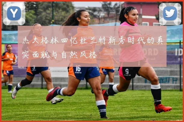 杰夫格林回忆杜兰特新秀时代的真实面貌与自然风格