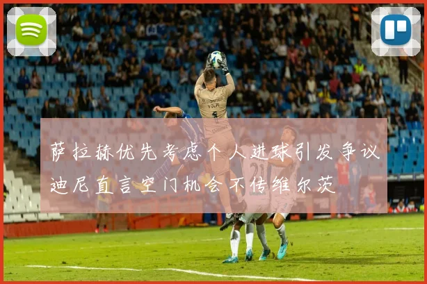 萨拉赫优先考虑个人进球引发争议迪尼直言空门机会不传维尔茨