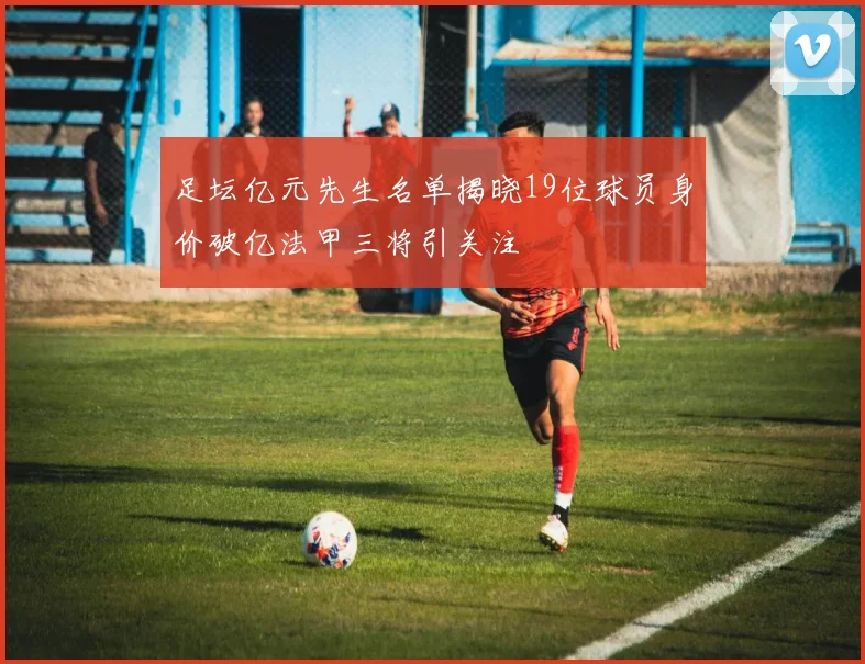 足坛亿元先生名单揭晓19位球员身价破亿法甲三将引关注