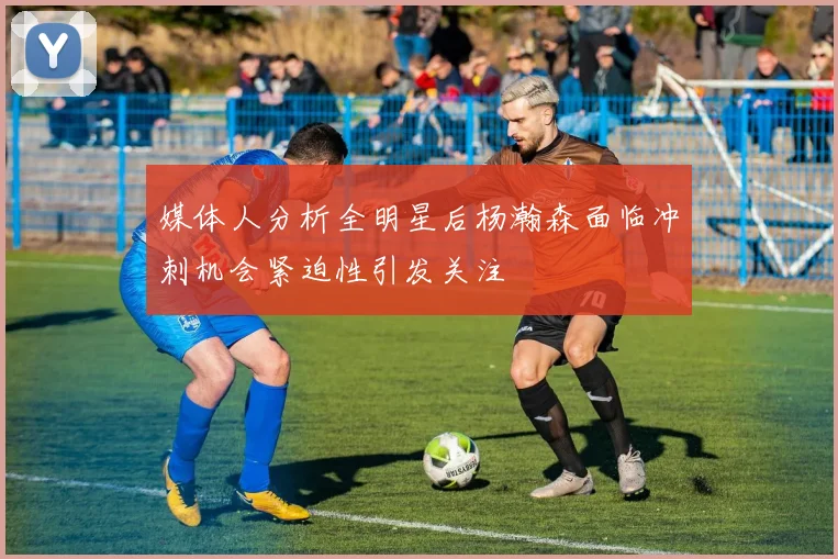 媒体人分析全明星后杨瀚森面临冲刺机会紧迫性引发关注