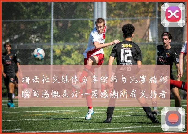 梅西社交媒体分享续约与比赛精彩瞬间感慨美好一周感谢所有支持者