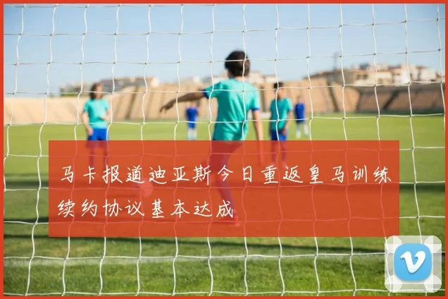 马卡报道迪亚斯今日重返皇马训练续约协议基本达成