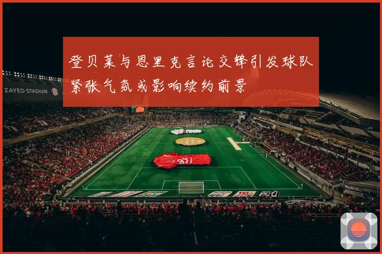 登贝莱与恩里克言论交锋引发球队紧张气氛或影响续约前景