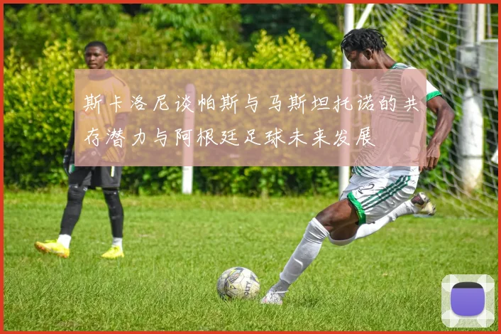 斯卡洛尼谈帕斯与马斯坦托诺的共存潜力与阿根廷足球未来发展