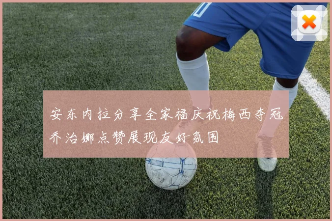 安东内拉分享全家福庆祝梅西夺冠乔治娜点赞展现友好氛围