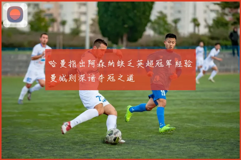 哈曼指出阿森纳缺乏英超冠军经验曼城则深谙夺冠之道