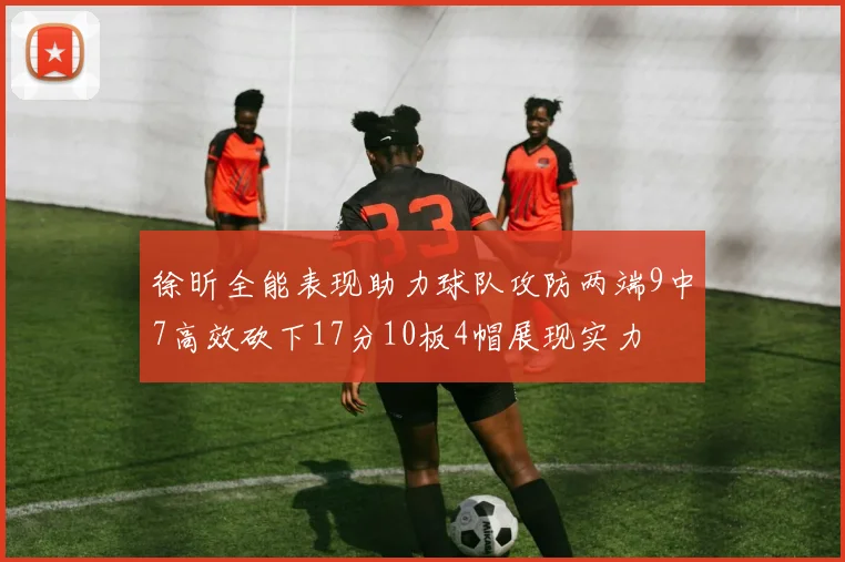 徐昕全能表现助力球队攻防两端9中7高效砍下17分10板4帽展现实力