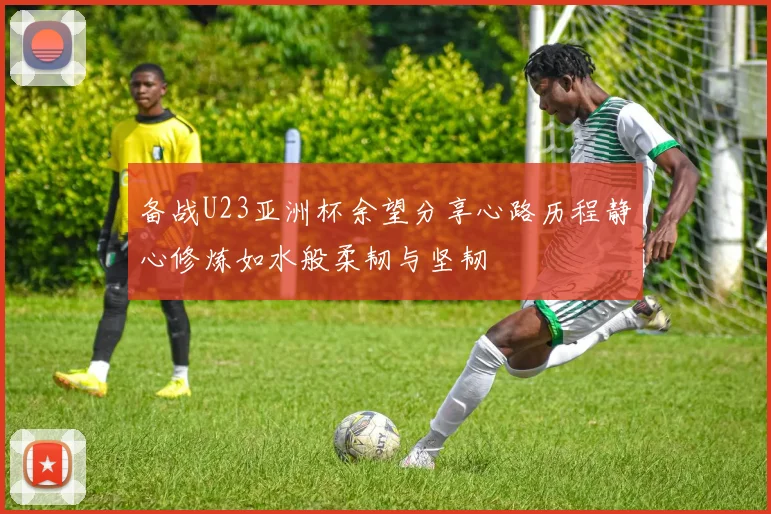 备战U23亚洲杯余望分享心路历程静心修炼如水般柔韧与坚韧