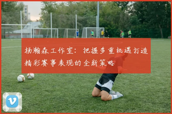 杨瀚森工作室：把握多重机遇打造精彩赛事表现的全新策略