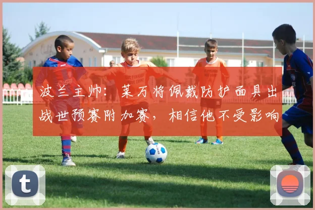 波兰主帅：莱万将佩戴防护面具出战世预赛附加赛，相信他不受影响