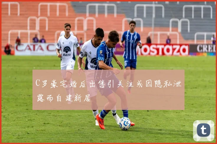 C罗豪宅婚后出售引关注或因隐私泄露而自建新居