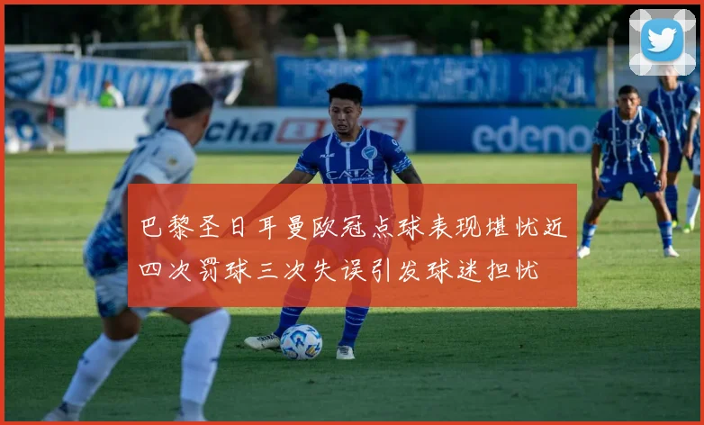 巴黎圣日耳曼欧冠点球表现堪忧近四次罚球三次失误引发球迷担忧