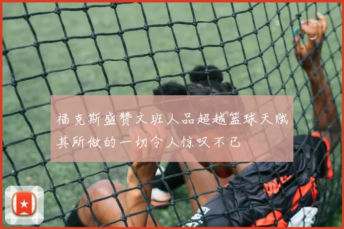福克斯盛赞文班人品超越篮球天赋其所做的一切令人惊叹不已