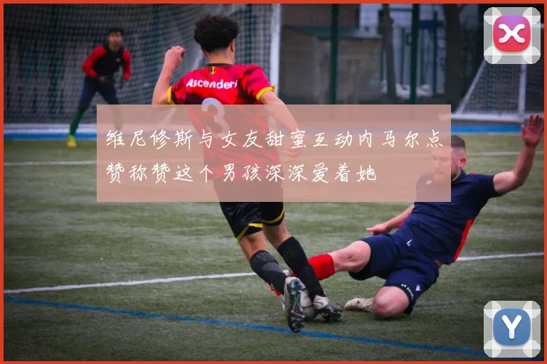 维尼修斯与女友甜蜜互动内马尔点赞称赞这个男孩深深爱着她