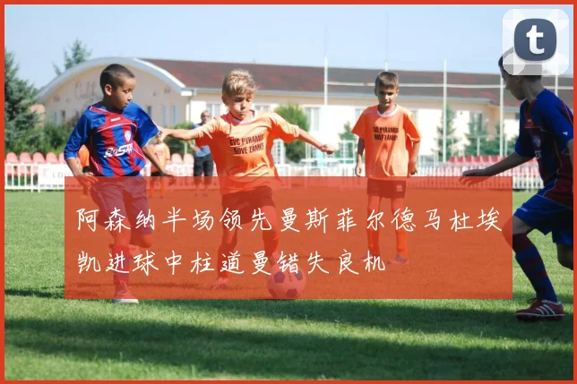 阿森纳半场领先曼斯菲尔德马杜埃凯进球中柱道曼错失良机