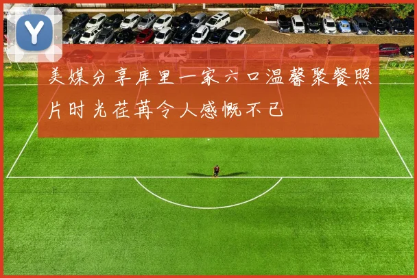 美媒分享库里一家六口温馨聚餐照片时光荏苒令人感慨不已