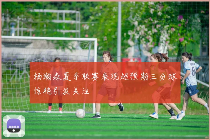 杨瀚森夏季联赛表现超预期三分球惊艳引发关注