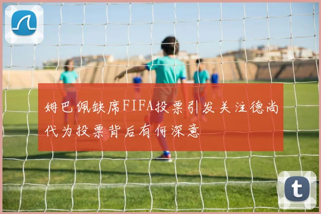 姆巴佩缺席FIFA投票引发关注德尚代为投票背后有何深意