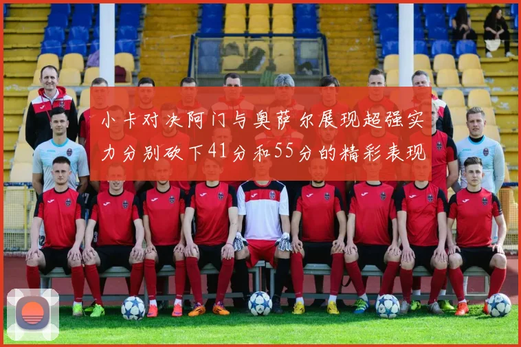 小卡对决阿门与奥萨尔展现超强实力分别砍下41分和55分的精彩表现