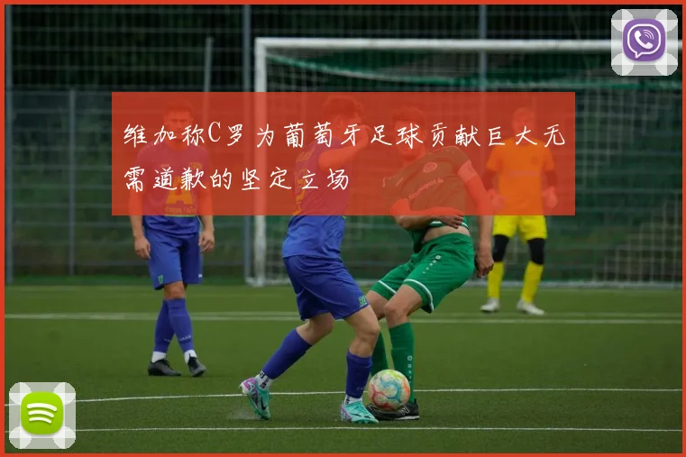 维加称C罗为葡萄牙足球贡献巨大无需道歉的坚定立场