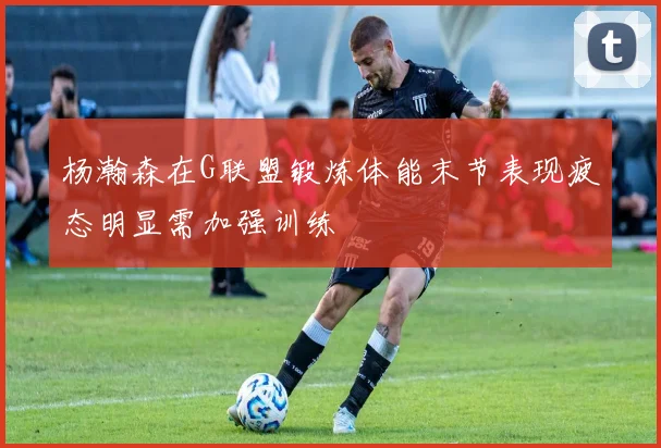 杨瀚森在G联盟锻炼体能末节表现疲态明显需加强训练