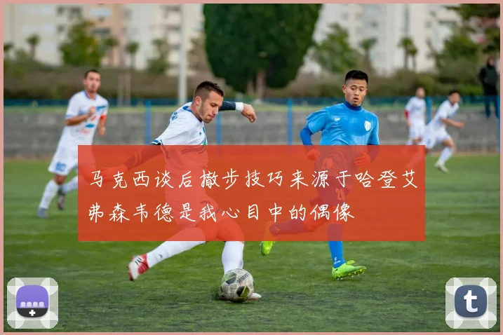 马克西谈后撤步技巧来源于哈登艾弗森韦德是我心目中的偶像