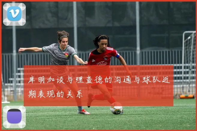 库明加谈与理查德的沟通与球队近期表现的关系
