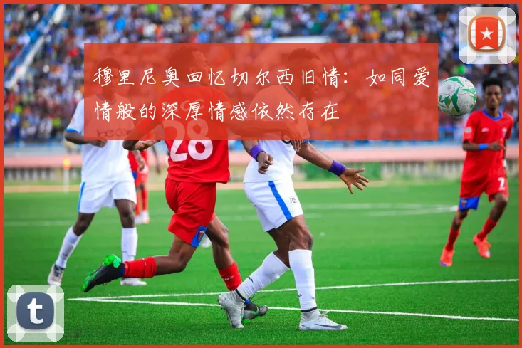 穆里尼奥回忆切尔西旧情：如同爱情般的深厚情感依然存在