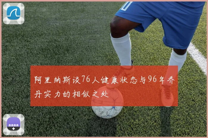 阿里纳斯谈76人健康状态与96年乔丹实力的相似之处