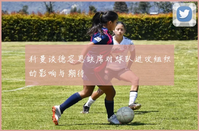 科曼谈德容恩缺席对球队进攻组织的影响与期待