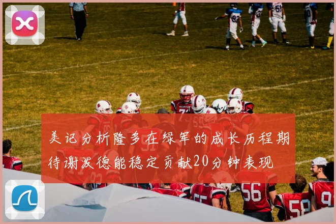 美记分析隆多在绿军的成长历程期待谢泼德能稳定贡献20分钟表现