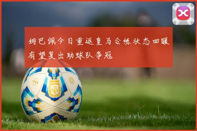 姆巴佩今日重返皇马合练状态回暖有望复出助球队争冠