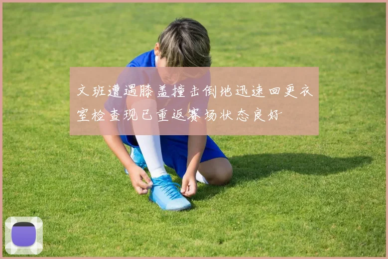 文班遭遇膝盖撞击倒地迅速回更衣室检查现已重返赛场状态良好