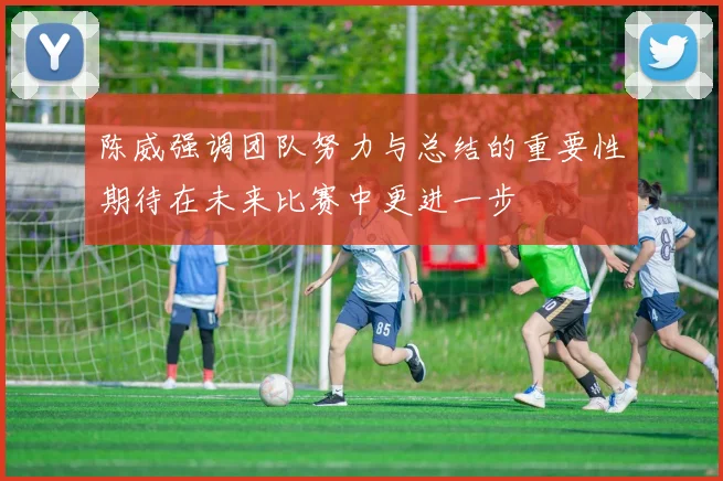 陈威强调团队努力与总结的重要性期待在未来比赛中更进一步