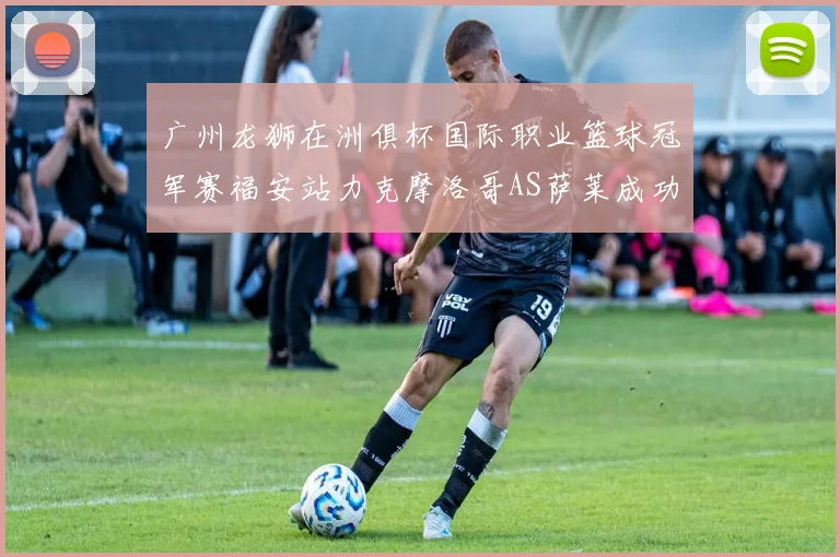 广州龙狮在洲俱杯国际职业篮球冠军赛福安站力克摩洛哥AS萨莱成功晋级