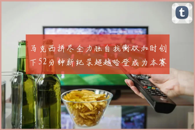马克西拼尽全力独自抗衡双加时创下52分钟新纪录超越哈登成为本赛季联盟第一