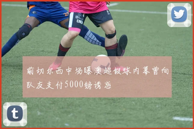 前切尔西中场曝澳超假球内幕曾向队友支付5000镑诱惑