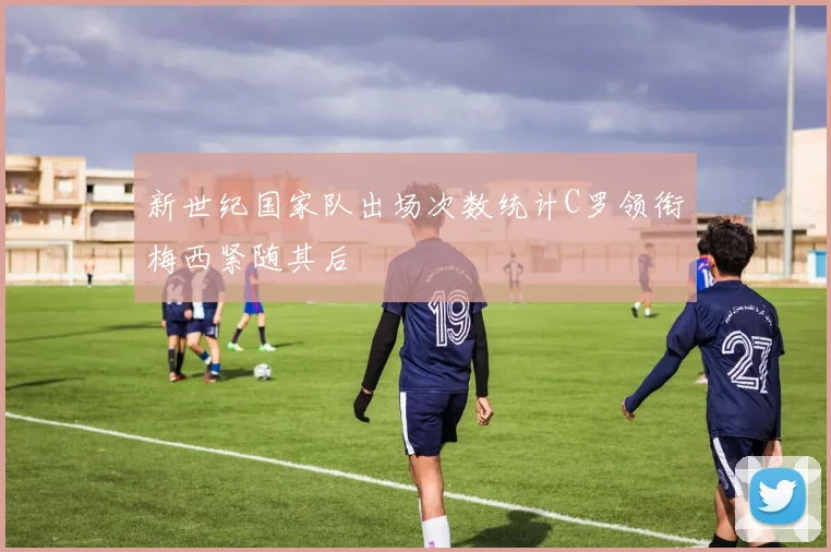 新世纪国家队出场次数统计C罗领衔梅西紧随其后